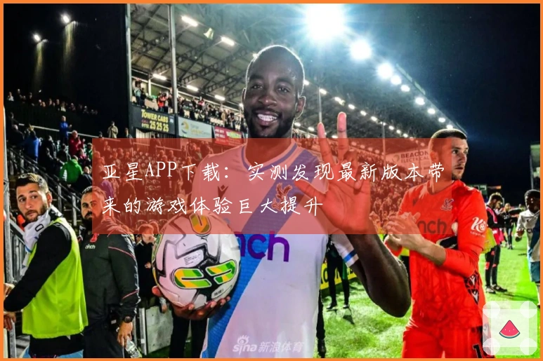亚星APP下载：实测发现最新版本带来的游戏体验巨大提升